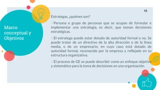 Marco
conceptual y
Objetivos
Estrategas, ¿quiénes son?
○Persona o grupo de personas que se ocupan de formular e
implementar una estrategia, es decir, que toman decisiones
estratégicas.
○El estratega puede estar dotado de autoridad formal o no. Se
puede tratar de un directivo de la alta dirección o de la línea
media, o de un empresario; en cuyo caso está dotado de
autoridad formal, reconocido por la empresa y reflejado en su
estructura organizativa.
○El proceso de GE se puede describir como un enfoque objetivo
y sistemático para la toma de decisiones en una organización.
16
 
