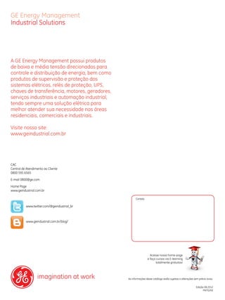 GE Energy Management
Industrial Solutions

A GE Energy Management possui produtos
de baixa e média tensão direcionados para
controle e distribuição de energia, bem como
produtos de supervisão e proteção dos
sistemas elétricos, relés de proteção, UPS,
chaves de transferência, motores, geradores,
serviços industriais e automação industrial,
tendo sempre uma solução elétrica para
melhor atender sua necessidade nas áreas
residenciais, comerciais e industriais.
Visite nosso site:
www.geindustrial.com.br

CAC
Central de Atendimento ao Cliente
0800 595 6565
E-mail 0800@ge.com
Home Page
www.geindustrial.com.br
Contato

www.twitter.com/@geindustrial_br

www.geindustrial.com.br/blog/

Acesse nossa home-page
e faça cursos via E-learning
totalmente gratuitos!

imagination at work

As informações deste catálogo estão sujeitas a alterações sem prévio aviso.
Edição 08.2012
MKTG/KE

GE Consumer & Industrial

 
