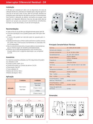 Interruptor Diferencial Residual - DR
Instalação
O DR deve ser instalado em série com os disjuntores. Em caso de
utilização de DR único, este deve ser instalado após o disjuntor geral. Em
caso de um DR para cada circuito, além do principal, deverão ser
instalados após cada disjuntor de saída (ou parciais ou alimentadores).
Para facilitar a detecção do defeito, aconselha-se proteger cada
aparelho com dispositivo diferencial. Caso isto não seja viável, deve-se
separar por grupos que possuam características semelhantes.
Exemplo: circuito de tomadas, circuito de ilu­­ nação,etc.
mi­­

Recomendações
•	 Todos os fios do circuito têm que obrigatoriamente passar pelo DR
•	O fio terra (proteção) nunca poderá passar pelo interruptor dife­
rencial
•	O neutro não poderá ser aterrado após ter passado pelo in­
terruptor
•	O botão de teste para o DR de 4 pólos está entre os pólos centrais
F/F (220V), mas o DR funciona normalmente se conectado F/N
(127V) nestes pólos.
•	Nos circuitos de torneira e/ou chuveiro elétrico recomendamos
que os mesmos sejam de resistência blindada/isolada.
•	Verificar se na caixa de equipamentos como torneira e/ou
chuveiro elétrico tem a seguinte observação: uso compatível
com DR.

Principais Características Técnicas
Normas................................................ IEC 1008 e BS EN 61008	
.
Números de módulos.................... 2 e 4 	
Corrente nominal (In) .................... 25, 40 , 63, 80 e 100A
Sensibilidade (l∆n)........................... 30, 100, 300 e 500mA
240Vca Bipolar
Tensão Máxima: . ............................
415Vca Tetrapolar
Frequência:......................................... 50/60Hz

Acessórios
Os mesmos acessórios utilizados nos Mini-disjuntores GE podem
ser utilizados no DR:
• Contato auxiliar 1NAF: CA H
• Contato de auxiliar ou Contato de alarme: CA S/H
• Motorização: Tele MP
• Trava cadeado: KS
• Bobina de mínima: Tele U
• Bobina de disparo: Tele L

Fixação................................................. Trilho Din 35mm
Terminais............................................. 25mm2 até 40A, 50mm2 até 100A
Tipo	 . .................................................... AC 	
Temperatura ambiente ............... -25 °C …+55°C 	
Montagem.......................................... Qualquer posição
Peso - 2 pólos .................................. 250g
Peso - 4 pólos.................................... 368g

Aplicação
4 módulos

Aplicação

fase-neutro

Nº de Manobras - 2 pólos
Elétricas / Mecânicas..................... 10.000 / 20.000

fase-neutro
fase-fase

2 módulos

Nº de Manobras - 4 pólos
Elétricas / Mecânicas..................... 10.000 / 20.000
Torque de aperto dos
terminais ............................................ 5,0 Nm

2 fases e neutro

fase-fase

3 fases
3 fases e neutro

Dimensões
2P
127V - 240V
F+N/F

4P
F+N/F

220V - 415V

3F+N

3F

4

 