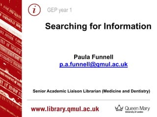 GEP year 1
Searching for Information
Paula Funnell
p.a.funnell@qmul.ac.uk
Senior Academic Liaison Librarian (Medicine and Dentistry)
 