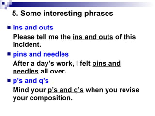 ins and outs Please tell me the  ins and outs  of this incident. pins and needles After a day’s work, I felt  pins and needles  all over. p’s and q’s Mind your  p’s and q’s  when you revise your composition. 5. Some interesting phrases 
