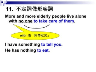 11.  不定詞做形容詞 More and more elderly people live alone with  no one   to take care of them . I have something  to tell you . He has nothing  to eat . with  表「附帶狀況」 