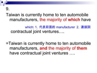 9.  Taiwan is currently home to ten automobile manufacturers,  the majority of  which  have  contractual joint ventures…. =Taiwan is currently home to ten automobile manufacturers,   and   the majority of  them  have contractual joint ventures ….  which: 1.  代表前面的 manufacturer  2.  連接詞 