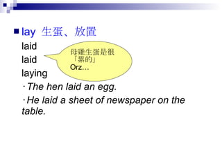 lay  生蛋、放置   laid laid laying ‧ The hen laid an egg. ‧ He laid a sheet of newspaper on the table.  母雞生蛋是很 「累的」  Orz… 