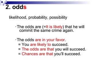2. odd s likelihood, probability, possibility ‧The odds are (= It is likely ) that he will    commit the same crime again. ‧The odds  are in your favor .   = You  are likely to  succeed.   =  The odds are that  you will succeed.   =  Chances are that  you’ll succeed. 