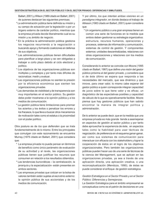 42 HITOS DE CIENCIAS ECONÓMICO ADMINISTRATIVAS
Ballart, 2001) y Wilson (1989 citado en Ballart, 2001)
de quienes destacan las siguientes premisas:
* La administración pública tiene definida su misión y
su campo de actuación por la legislación o por un
órgano externo de carácter político, mientras que
la empresa privada decide liberalmente cual es su
misión y su ámbito de negocio.
* En la práctica la administración pública gestiona
los negocios recurriendo a la negociación o
buscando apoyo y formando coaliciones en defensa
de sus objetivos.
* Las administraciones públicas tienen dificultades
para planificar a largo plazo y se ven obligadas a
trabajar a corto plazo debido al ciclo electoral y
político.
* Los objetivos de las organizaciones públicas son
múltiples y complejos y por tanto más difíciles de
racionalizar, medir y evaluar.
* Las organizaciones públicas no sienten la presión
por la eficiencia económica que sienten las
organizaciones privadas.
* Las demandas de visibilidad y de transparencia son
muy importantes en el sector público. Su gestión
debe poder mostrarse a la opinión pública y a los
medios de comunicación.
* La gestión pública tiene limitaciones para premiar
los aciertos y los éxitos o penalizar los errores y
los fracasos, lo que lleva a buscar otros mecanismos
de motivación tales como el estatus o la proximidad
con el poder político.
Otra postura es de los que defienden que se trata
fundamentalmente de lo mismo. Entre los principales
que comulgan con este razonamiento se encuentra
Murray (1975 citado en Ballart, 2001) que considera
que:
* La empresa privada no puede pensar en términos
de beneficio como único parámetro de evaluación
de su actividad y al revés, las organizaciones
públicas tienen que justificar los recursos que
consumen en relación a los resultados obtenidos.
* Las tendencias burocráticas – la centralización, la
jerarquía y la especialización- están presentes en
ambos sectores.
* Las empresas privadas que cotizan en la bolsa de
valores también están sujetas al escrutinio externo:
la opinión pública de sus accionistas y de los
medios de comunicación.
Y por último, los que intentan ambas visiones en un
paradigma integrador, en donde destaca el trabajo de
Allisson (1983 citado en Ballart, 2001) quien considera
que:
* Un organismo público o una gran empresa tienen en
común una serie de funciones en la medida que
ambos deben gestionar su estrategia organizativa:
estructura, recursos humanos, operaciones y
procesos, sistemas de información y comunicación,
sistemas de control de gestión. Y componentes
externos: unidades descentralizadas, relaciones con
otras organizaciones y relaciones con los medios
de comunicación.
Considerando lo anterior se coincide con Moore (1995
citado en Ballart, 1987) que define una visión del gestor
público próxima al del gestor privado, y considera que
si de éste último se espera que responda a las
necesidades del mercado, que sea dinámico y que
innove, para crear valor, lo mismo cabe esperar del
gestor público a quien corresponde integrar capacidad
de juicio sobre lo que tiene valor y es eficaz, un
diagnóstico de las expectativas posibles y capacidad
de cálculo de lo que es operativamente factible. Moore
piensa que hay gestores públicos que han sabido
encontrar la manera de integrar política y
administración.
De lo anterior se puede decir, que en la medida que una
empresa privada es más grande tiende a asemejarse
en aspectos de gestión al sector público y por tanto
debe aprovechar la experiencia de éste, en aspectos
tales como la habilidad para usar tácticas de
negociación, de preferencia en el esquema ganar-ganar,
así como sus sistemas de comunicación para
interactuar con eficacia con los stakeholders y lograr la
cooperación de éstos en el logro de los objetivos
organizacionales. Pero también las organizaciones
públicas pueden hacer uso de una serie de técnicas de
la ciencia del Managament, que se aplican en las
organizaciones privadas, ya sea a través de una
aplicación directa, una aplicación creativa, o una
reconceptualización (Mendoza, 1990), de éstas se
puede considerar el enfoque de gestión estratégica.
Gestión Estratégica en el Sector Privado y en el Sector
Público: Diferencias y Semejanzas.
La Gestión Estratégica para el ámbito empresarial se
conceptualiza como es el patrón de decisiones en una
GESTIÓN ESTRATÉGICA EN EL SECTOR PÚBLICO Y EN EL SECTOR PRIVADO: DIFERENCIAS Y SIMILITUDES.
 