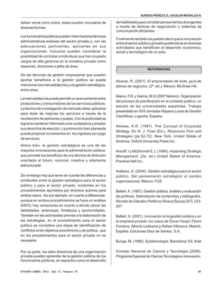 SURDES-PÉREZ E.G.,AGUILAR-MORALES N.
ENERO-ABRIL 2011. Año 17, Número 47. 45
deben verse como polos, éstas pueden vincularse de
diversasformas.
Losfuncionariospúblicospuedenmirarhacialastécnicas
administrativas exitosas del sector privado y, con las
adecuaciones pertinentes, aplicarlas en sus
organizaciones. Inclusive pueden considerar la
posibilidad de contratar a individuos que han ocupado
cargos de alta gerencia en la iniciativa privada como
asesores, directores o jefes de área.
De las técnicas de gestión empresarial que pueden
aportar beneficios a la gestión pública se puede
mencionaralamercadotecniayalagestiónestratégica,
entre otras.
Lamercadotecniapuedepermitirunacercamientoentre
productores y consumidores de los servicios públicos.
Latécnicadeinvestigacióndemercadodebe aplicarse
para dotar de mejoras los servicios a través de la
recoleccióndeopinionesyquejas.Conlapublicidadse
lograríamantenerinformadoalosciudadanosyampliar
susderechosdeelección.Lapromociónbienplaneada
puede propiciar incrementos en los ingresos por pago
deservicios.
Ahora bien, la gestión estratégica es una de las
mayores innovaciones para la administración pública,
que promete los beneficios de una técnica de dirección
orientada al futuro, racional, creativa y altamente
estructurada.
Sin embargo hay que tener en cuenta las diferencias y
similitudes entre la gestión estratégica para el sector
público y para el sector privado, evidentes en los
procedimientos aportados por diversos autores para
ambos casos. Así por ejemplo, en cuanto a diferencias,
aunque en ambos procedimientos se hace un análisis
DAFO, hay variaciones en cuanto a dónde ubicar las
debilidades, amenazas, fortalezas y oportunidades.
También en las actividades previas a la elaboración de
las estrategias, en el procedimiento para el sector
público se considera una etapa de identificación de
conflictos entre objetivos económicos y de política, que
en los procedimientos para el sector privado no es
necesaria.
Por su parte, los altos directivos de una organización
privada pueden aprender de la gestión pública de los
funcionarios públicos, en aspectos como el desarrollo
dehabilidadesparaconciliarpensamientosdivergentes
a través de tácticas de negociación y sistemas de
comunicacióneficientes.
Finalmentetambiénsepuedendecirquelavinculación
entreelsectorpúblicoyprivadopuededarseendiversas
actividades que beneficien el desarrollo económico,
social y tecnológico de un país.
REFERENCIAS
Alcaraz, R. (2001). El emprendedor de éxito, guía de
planes de negocios. (2ª. ed.), México: McGraw Hill.
Álamo, F.R. y García, M.G (2007 febrero). Organización
del proceso de planificación en el contexto público: un
estudio de las universidades españolas. Trabajo
presentado en XVII Jornadas Hispano Lusas de Gestión
Científicas. Logroño, España.
Adrews, K.R. (1997). The Concept of Corporate
Strategy. En N. J. Foss (Ed.), Resources Firm and
Strategies (pp.52-72). New York, United States of
America: Oxford University Press Inc.
Ansoff, I y McDonnell E.J. (1990). Implanting Strategic
Management. (2a. ed.) United States of America:
Prentice Hall Inc.
Arellano, D. (2004). Gestión estratégica para el sector
público. Del pensamiento estratégico al cambio
organizacional. México: FCE.
Ballart, X. (1987). Gestión pública, análisis y evaluación
de políticas. Delimitación de contenidos y bibliografía.
Revista de Estudios Políticos (Nueva Época) (97), 223-
247.
Ballart, X. (2001). Innovación el la gestión pública y en
la empresa privada: los casos de Óscar Fanjul, Pedro
Fontana, Alberto Ledesma y Rafael Villaseca. Madrid,
España: Ediciones Díaz de Santos, S.A.
Bunge, M. (1985). Epistemología. Barcelona: Ed.Ariel
Consejo Nacional de Ciencia y Tecnología (2008).
Programa Especial de Ciencia Tecnología e innovación.
 