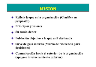 Refleja lo que es la organización (Clarifica su
propósito)
Principios y valores
Su razón de ser
Población objetivo a la que está destinada
Sirve de guía interna (Marco de referencia para
decisiones)
Comunicación hacia el exterior de la organización
(apoyo e involucramiento exterior)
MISION
 