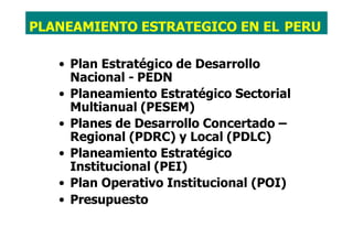 • Plan Estratégico de Desarrollo
Nacional - PEDN
• Planeamiento Estratégico Sectorial
Multianual (PESEM)
• Planes de Desarrollo Concertado –
Regional (PDRC) y Local (PDLC)
• Planeamiento Estratégico
Institucional (PEI)
• Plan Operativo Institucional (POI)
• Presupuesto
PLANEAMIENTO ESTRATEGICO EN EL PERU
 
