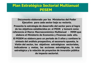 Documento elaborado por los Ministerios del Poder
Ejecutivo para cada sector bajo su rectoría.
Presenta la estrategia de desarrollo del sector para el logro
de los objetivos establecidos en el PEDN y tomará como
referencia el Marco Macroeconómico Multianual - MMM que
elabora el Ministerio de Economía y Finanzas cada año.
El PESEM se elabora para un periodo de 5 años y contiene la
síntesis del análisis prospectivo, el escenario apuesta, la
Visión del sector, los objetivos estratégicos sectoriales,
indicadores y metas, las acciones estratégicas, la ruta
estratégica y la relación de proyectos de inversión pública
de impacto sectorial.
Plan Estratégico Sectorial Multianual
PESEM
 