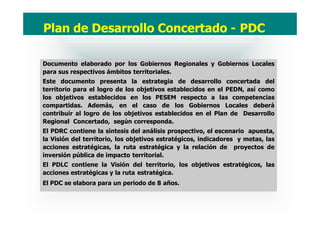 Documento elaborado por los Gobiernos Regionales y Gobiernos Locales
para sus respectivos ámbitos territoriales.
Este documento presenta la estrategia de desarrollo concertada del
territorio para el logro de los objetivos establecidos en el PEDN, así como
los objetivos establecidos en los PESEM respecto a las competencias
compartidas. Además, en el caso de los Gobiernos Locales deberá
contribuir al logro de los objetivos establecidos en el Plan de Desarrollo
Regional Concertado, según corresponda.
El PDRC contiene la síntesis del análisis prospectivo, el escenario apuesta,
la Visión del territorio, los objetivos estratégicos, indicadores y metas, las
acciones estratégicas, la ruta estratégica y la relación de proyectos de
inversión pública de impacto territorial.
El PDLC contiene la Visión del territorio, los objetivos estratégicos, las
acciones estratégicas y la ruta estratégica.
El PDC se elabora para un periodo de 8 años.
Plan de Desarrollo Concertado - PDC
 