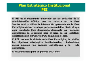 El PEI es el documento elaborado por las entidades de la
Administración Pública que se redacta en la Fase
Institucional y utiliza la información generada en la Fase
Estratégica del sector al que pertenece o del territorio al que
está vinculado. Este documento desarrolla las acciones
estratégicas de la entidad para el logro de los objetivos
establecidos en el PESEM o PDC, según sea el caso.
El PEI contiene la síntesis de la Fase Estratégica, la Misión,
los objetivos estratégicos institucionales, indicadores,
metas anuales, las acciones estratégicas y la ruta
estratégica.
El PEI se elabora para un periodo de 3 años.
Plan Estratégico Institucional
PEI
 