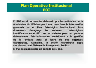 El POI es el documento elaborado por las entidades de la
Administración Pública que toma como base la información
generada en el Plan Estratégico Institucional. Este
documento desagrega las acciones estratégicas
identificadas en el PEI en actividades para un
determinado. Esta información contribuirá a la
periodo
gestión
de la entidad para objetivos
estratégicos. Asimismo,
el logro de sus
la acción estratégica debe
vincularse con el Sistema de Presupuesto Público.
El POI se elabora para un periodo de 1 año.
Plan Operativo Institucional
POI
 