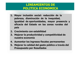 1. Mayor inclusión social: reducción de la
pobreza, disminución de la inequidad,
igualdad de oportunidades, mayor presencia y
eficacia del Estado en las zonas rurales del
país
2. Crecimiento con estabilidad
3. Mejorar la productividad y competitividad de
nuestra economía
4. Aumentar los ingresos fiscales permanentes
5. Mejorar la calidad del gasto público a través del
Presupuesto por Resultados
LINEAMIENTOS DE
POLITICA ECONOMICA
 