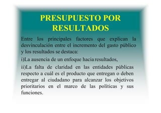 PRESUPUESTO POR
RESULTADOS
Entre los principales factores que explican la
desvinculación entre el incremento del gasto público
y los resultados se destaca:
i)La ausencia de un enfoque haciaresultados,
ii)La falta de claridad en las entidades públicas
respecto a cuál es el producto que entregan o deben
entregar al ciudadano para alcanzar los objetivos
prioritarios en el marco de las políticas y sus
funciones.
 