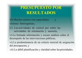 PRESUPUESTO POR
RESULTADOS
iii) Muchos actores con capacidades y
visiones heterogéneas,
iv) Las actividades de control por sobre las
actividades de orientación y asesoría,
v) La limitada información y escaso análisis sobre el
desempeño de las intervenciones públicas,
vi) La predominancia de un criterio inercial de asignación
del presupuesto, y
vii) La débil planificación y claridad sobre lasprioridades.
 