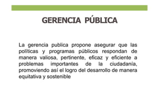 GERENCIA PÚBLICA
La gerencia publica propone asegurar que las
políticas y programas públicos respondan de
manera valiosa, pertinente, eficaz y eficiente a
problemas importantes de la ciudadanía,
promoviendo así el logro del desarrollo de manera
equitativa y sostenible
 