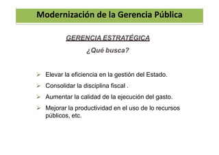 Modernización de la Gerencia Pública
GERENCIA ESTRATÉGICA
¿Qué busca?
 Elevar la eficiencia en la gestión del Estado.
 Consolidar la disciplina fiscal .
 Aumentar la calidad de la ejecución del gasto.
 Mejorar la productividad en el uso de lo recursos
públicos, etc.
 