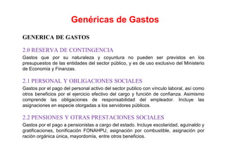 GENERICA DE GASTOS
2.0 RESERVA DE CONTINGENCIA
Gastos que por su naturaleza y coyuntura no pueden ser previstos en los
presupuestos de las entidades del sector público, y es de uso exclusivo del Ministerio
de Economía y Finanzas.
2.1 PERSONAL Y OBLIGACIONES SOCIALES
Gastos por el pago del personal activo del sector publico con vínculo laboral, así como
otros beneficios por el ejercicio efectivo del cargo y función de confianza. Asimismo
comprende las obligaciones de responsabilidad del empleador. Incluye las
asignaciones en especie otorgadas a los servidores públicos.
2.2 PENSIONES Y OTRAS PRESTACIONES SOCIALES
Gastos por el pago a pensionistas a cargo del estado. Incluye escolaridad, aguinaldo y
gratificaciones, bonificación FONAHPU, asignación por combustible, asignación por
ración orgánica única, mayordomía, entre otros beneficios.
Genéricas de Gastos
 