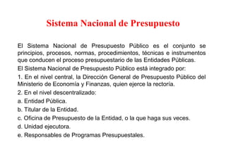 Sistema Nacional de Presupuesto
El Sistema Nacional de Presupuesto Público es el conjunto se
principios, procesos, normas, procedimientos, técnicas e instrumentos
que conducen el proceso presupuestario de las Entidades Públicas.
El Sistema Nacional de Presupuesto Público está integrado por:
1. En el nivel central, la Dirección General de Presupuesto Público del
Ministerio de Economía y Finanzas, quien ejerce la rectoría.
2. En el nivel descentralizado:
a. Entidad Pública.
b. Titular de la Entidad.
c. Oficina de Presupuesto de la Entidad, o la que haga sus veces.
d. Unidad ejecutora.
e. Responsables de Programas Presupuestales.
 