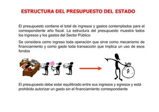 ESTRUCTURA DEL PRESUPUESTO DEL ESTADO
El presupuesto contiene el total de ingresos y gastos contemplados para el
correspondiente año fiscal. La estructura del presupuesto muestra todos
los ingresos y los gastos del Sector Público
Se considera como ingreso toda operación que sirve como mecanismo de
financiamiento y como gasto toda transacción que implica un uso de esos
fondos
El presupuesto debe estar equilibrado entre sus ingresos y egresos y está
prohibido autorizar un gasto sin el financiamiento correspondiente
 