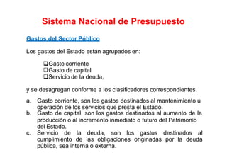 Gastos del Sector Público
Los gastos del Estado están agrupados en:
Gasto corriente
Gasto de capital
Servicio de la deuda,
y se desagregan conforme a los clasificadores correspondientes.
a. Gasto corriente, son los gastos destinados al mantenimiento u
operación de los servicios que presta el Estado.
b. Gasto de capital, son los gastos destinados al aumento de la
producción o al incremento inmediato o futuro del Patrimonio
del Estado.
c. Servicio de la deuda, son los gastos destinados al
cumplimiento de las obligaciones originadas por la deuda
pública, sea interna o externa.
Sistema Nacional de Presupuesto
 