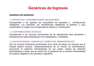 GENERICA DE INGRESOS
1.1 IMPUESTOS Y CONTRIBUCIONES OBLIGATORIAS
Corresponden a los ingresos por recaudación de impuestos y contribuciones
y cuyoobligatorias. Los impuestos son transferencias obligatorias al gobierno
cumplimiento no origina una contraprestación directa al contribuyente.
1. 2 CONTRIBUCIONES SOCIALES
Corresponden a los recursos provenientes de las aportaciones para pensiones y
prestaciones de salud realizadas por los empleadores y empleados.
1.3 VENTA DE BIENES Y SERVICIOS Y DERECHOS ADMINISTRATIVOS
Son los recursos financieros provenientes de la venta de bienes y/o servicios que la
entidad pública produce, independientemente de su función de administración,
procurando la cobertura individualizada de sus costos. Incluye los derechos
administrativos o tasas, que se cobran por la prestación de un servicio individualizado
de carácter obligatorio y de naturaleza regulatoria
Genéricas de Ingresos
 