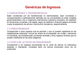 4. DONACIONES Y TRANSFERENCIAS
Están constituidas por las transferencias no reembolsables, sean voluntarias o
correspondientes a participaciones definidas por ley provenientes de otras unidades
gubernamentales o de un organismo internacional o gobierno extranjero. Se clasifican
en donaciones corrientes o de capital, según se destinen a financiar gastos corrientes
o para la adquisición de activos o disminución de pasivos, respectivamente.
5. OTROS INGRESOS
Corresponden a otros ingresos que se perciben y que no pueden registrarse en las
clasificaciones anteriores. incluye las rentas de la propiedad, las multas y sanciones no
tributarias, las transferencias voluntarias recibidas y otros ingresos diversos que no
pueden clasificarse en las otras categorías.
6. VENTA DE ACTIVOS NO FINANCIEROS
Corresponde a los ingresos provenientes de la venta de activos no financieros
tangibles e intangibles. Considera tanto los activos producidos como los no
producidos.
Genéricas de Ingresos
 