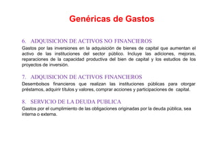 6. ADQUISICION DE ACTIVOS NO FINANCIEROS
Gastos por las inversiones en la adquisición de bienes de capital que aumentan el
activo de las instituciones del sector público. Incluye las adiciones, mejoras,
reparaciones de la capacidad productiva del bien de capital y los estudios de los
proyectos de inversión.
7. ADQUISICION DE ACTIVOS FINANCIEROS
Desembolsos financieros que realizan las instituciones públicas para otorgar
préstamos, adquirir títulos y valores, comprar acciones y participaciones de capital.
8. SERVICIO DE LA DEUDA PUBLICA
Gastos por el cumplimiento de las obligaciones originadas por la deuda pública, sea
interna o externa.
Genéricas de Gastos
 