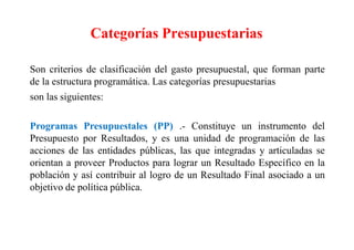Categorías Presupuestarias
Son criterios de clasificación del gasto presupuestal, que forman parte
de la estructura programática. Las categorías presupuestarias
son las siguientes:
Programas Presupuestales (PP) .- Constituye un instrumento del
Presupuesto por Resultados, y es una unidad de programación de las
acciones de las entidades públicas, las que integradas y articuladas se
orientan a proveer Productos para lograr un Resultado Específico en la
población y así contribuir al logro de un Resultado Final asociado a un
objetivo de política pública.
 