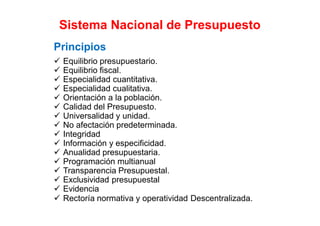 Sistema Nacional de Presupuesto
Principios
 Equilibrio presupuestario.
 Equilibrio fiscal.
 Especialidad cuantitativa.
 Especialidad cualitativa.
 Orientación a la población.
 Calidad del Presupuesto.
 Universalidad y unidad.
 No afectación predeterminada.
 Integridad
 Información y especificidad.
 Anualidad presupuestaria.
 Programación multianual
 Transparencia Presupuestal.
 Exclusividad presupuestal
 Evidencia
 Rectoría normativa y operatividad Descentralizada.
 