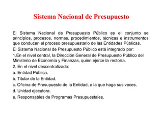 Sistema Nacional de Presupuesto
El Sistema Nacional de Presupuesto Público es el conjunto se
principios, procesos, normas, procedimientos, técnicas e instrumentos
que conducen el proceso presupuestario de las Entidades Públicas.
El Sistema Nacional de Presupuesto Público está integrado por:
1.En el nivel central, la Dirección General de Presupuesto Público del
Ministerio de Economía y Finanzas, quien ejerce la rectoría.
2. En el nivel descentralizado:
a. Entidad Pública.
b. Titular de la Entidad.
c. Oficina de Presupuesto de la Entidad, o la que haga sus veces.
d. Unidad ejecutora.
e. Responsables de Programas Presupuestales.
 