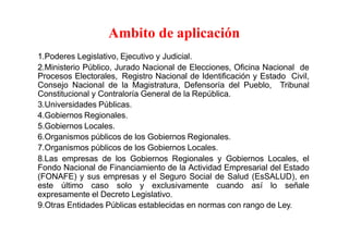 Ambito de aplicación
1.Poderes Legislativo, Ejecutivo y Judicial.
2.Ministerio Público, Jurado Nacional de Elecciones, Oficina Nacional de
Procesos Electorales, Registro Nacional de Identificación y Estado Civil,
Consejo Nacional de la Magistratura, Defensoría del Pueblo, Tribunal
Constitucional y Contraloría General de la República.
3.Universidades Públicas.
4.Gobiernos Regionales.
5.Gobiernos Locales.
6.Organismos públicos de los Gobiernos Regionales.
7.Organismos públicos de los Gobiernos Locales.
8.Las empresas de los Gobiernos Regionales y Gobiernos Locales, el
Fondo Nacional de Financiamiento de la Actividad Empresarial del Estado
(FONAFE) y sus empresas y el Seguro Social de Salud (EsSALUD), en
este último caso solo y exclusivamente cuando así lo señale
expresamente el Decreto Legislativo.
9.Otras Entidades Públicas establecidas en normas con rango de Ley.
 