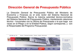 La Dirección General de Presupuesto Público del Ministerio de
Economía y Finanzas es el ente rector del Sistema Nacional de
Presupuesto Público. Ejerce la máxima autoridad técnico-normativa
del Sistema Nacional de Presupuesto Público, manteniendo relaciones
técnico - funcionales con la Oficina de Presupuesto o la que haga sus
veces en el Pliego o en la Entidad Pública, según corresponda, y con
el Responsable del Programa Presupuestal.
Dirección General de Presupuesto Público
 