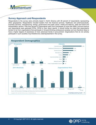 Survey Approach and Respondents
Respondents to the survey were primarily based in North America with 28 percent of respondents representing
other geographies. Respondents included leaders from the financial services, healthcare and pharmaceuticals,
business services, manufacturing, energy, government and public sector, media and telecom, retail and travel and
transportation sectors. Fifty-nine percent of respondents were from businesses of more than $5B in annual revenue
and respondents were generally CFOs, CPOs or their direct reports. It should further be noted that respondents
tended to be from organizations that participate in forward-thinking professional societies and are therefore likely to
have a higher degree of awareness of more advanced trends in procurement. Organizations that do not actively
participate in such societies may therefore be underrepresented in the survey.




4      © Copyright GEP 2012. All rights reserved.
 