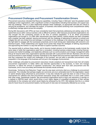 Procurement Challenges and Procurement Transformation Drivers
Procurement executives indicated that Resource capabilities, including “Gaps in Skill-sets” were the greatest overall
challenge to their organizations, with a significant number of respondents indicating that business unit support was
their top challenge. There is a clear relationship between these challenges, as appropriate skill sets are critical to
winning the acceptance, and ultimately the support, of business units toward achieving more comprehensive ability
to effectively manage spend across the company.
During ISG discussions with CPOs we have consistently heard that proactively addressing and adding value to the
spend that occurs within various business units is difficult to achieve, often because procurement organizations are
only brought into the contracting process at the time of contract negotiation, if at all. When procurement
organizations are brought in, it is often after requirements have been defined, market analysis has been completed
and a supplier has been selected, leaving procurement with the challenge of attempting to optimize a contract and
mitigate risk with very limited time and leverage. A contributor to this challenge is the resource and skill gap to have
the right talent to engage with the businesses proactively and to build strong peer relationships with economic and
technical buyers. Those relationships and regular touch points help shape the strategies of defining requirements
and approaching the market in a way that will lead to superior business outcomes.
The required skills to achieve these results, and to become trusted advisors to the businesses usually include the
same types of skills that organizations seek from a consultant, including business analysis skills covering financial,
process and market knowledge, and leadership attributes such as communications and change management skills
that go far beyond what many organizations typically associate with a procurement skill set. Business units will only
trust procurement to lead strategic business imperatives to the degree that procurement organizations demonstrate
that they understand the context and challenges of the business, and are able to articulate procurement’s value
proposition in the language of the business and not just in the language of procurement.
Other challenges articulated by procurement executives include analytical and transactional tools that will enable
procurement organizations to better define and describe opportunities to the business, to track and manage
outcomes, to relieve the amount of apparent “bureaucracy” and clerical work from both procurement and the
businesses, and to more accurately demonstrate the business results achieved.
Surprisingly, “Achieving Cost Reduction Target” was the area least commonly cited as a challenge by procurement
executives. This indicates that perhaps targets are commonly set at an achievable level for the organization, based
on spend already being influenced by procurement. It may also indicate the goal has been an area of focus and
improvement for sufficient time that procurement executives simply feel comfortable that it is more under control
than other areas. Interestingly however, few procurement organizations tend to track cost reductions or savings on
a realized or EBITDA basis, which would bring a much higher degree of unqualified acceptance of their savings
contribution to the company and which would clearly be embraced by the CFO. ISG believes that this is a critical
area for future focus for procurement leaders, but this point of view was not necessarily reflected by our survey.




5      © Copyright GEP 2012. All rights reserved.
 