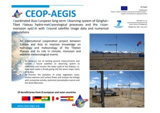 EU	
  Project	
  




              CEOP-­‐AEGIS	
  
                                                                                                                                                                             Collabora(ve	
  
                                                                                                             Project	
  /	
  Small	
  or	
  medium-­‐scale	
  focused	
  research	
  project	
  –	
  
                                                                                                                                        Speciﬁc	
  Interna(onal	
  Co-­‐opera(on	
  Ac(on           	
  

Coordinated	
  Asia-­‐European	
  long-­‐term	
  Observing	
  system	
  of	
  Qinghai–                                                                               ENV.2007.4.1.4.2	
  
                                                                                                                                                    Improving	
  observing	
  systems	
  for	
  
Tibet	
   Plateau	
   hydro-­‐metOeorological	
   processes	
   and	
   the	
   Asian-­‐                                                               water	
  resource	
  management	
  
                                                                                                                                                       Period:	
  May	
  2008	
  –	
  May	
  2012   	
  
monsoon	
   systEm	
   with	
   Ground	
   satellite	
   Image	
   data	
   and	
   numerical
                                                                                            	
  
Simula(ons	
  

      An	
   interna(onal	
   coopera(on	
   project	
   between              	
  
      Europe	
   and	
   Asia	
   to	
   improve	
   knowledge	
   on         	
  
      hydrology	
   and	
   meteorology	
   of	
   the	
   Tibetan            	
  
      Plateau	
   and	
   its	
   role	
   in	
   climate,	
   monsoon	
   and	
  
      extreme	
  meteorological	
  events	
  

            To	
   construct	
   out	
   of	
   exis(ng	
   ground	
   measurements	
   and	
  
             current	
   /	
   future	
   satellites	
   an	
   observing	
   system	
   to	
  
             determine	
  and	
  monitor	
  the	
  water	
  yield	
  of	
  the	
  Plateau,	
  i.e.	
  
             how	
  much	
  water	
  is	
  ﬁnally	
  going	
  into	
  the	
  seven	
  major	
  rivers	
  
             of	
  SE	
  Asia	
  
            To	
   monitor	
   the	
   evolu(on	
   of	
   snow,	
   vegeta(on	
   cover,	
  
             surface	
   wetness	
   and	
   surface	
   ﬂuxes	
   and	
   analyze	
   the	
   linkage	
  
             with	
  convec(ve	
  ac(vity,	
  (extreme)	
  precipita(on	
  events	
  and	
  
             the	
  Asian	
  Monsoon.	
  



    19	
  beneﬁciaries	
  from	
  8	
  european	
  and	
  asian	
  countries	
  




    www.ceop-­‐aegis.org	
  
 