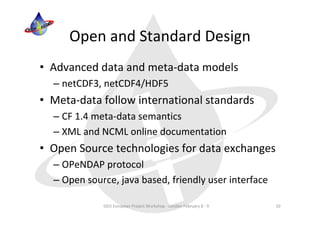 Open and Standard Design
• Advanced data and meta‐data models
  – netCDF3, netCDF4/HDF5
• Meta‐data follow international standards
  – CF 1.4 meta‐data semantics
  – XML and NCML online documentation
• Open Source technologies for data exchanges
  – OPeNDAP protocol
  – Open source, java based, friendly user interface

             GEO European Project Workshop ‐ London February 8 ‐ 9   10
 