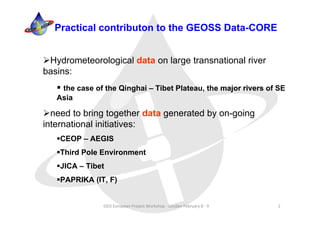 Practical contributon to the GEOSS Data-CORE


 Hydrometeorological data on large transnational river
basins:
    the case of the Qinghai – Tibet Plateau, the major rivers of SE
   Asia

  need to bring together data generated by on-going
international initiatives:
    CEOP – AEGIS
    Third Pole Environment
    JICA – Tibet
    PAPRIKA (IT, F)


                GEO European Project Workshop ‐ London February 8 ‐ 9   2
 