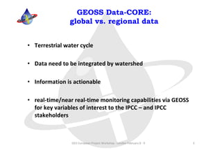 GEOSS Data-CORE:
                global vs. regional data


• Terrestrial water cycle

• Data need to be integrated by watershed

• Information is actionable

• real‐time/near real‐time monitoring capabilities via GEOSS 
  for key variables of interest to the IPCC – and IPCC 
  stakeholders



                GEO European Project Workshop ‐ London February 8 ‐ 9   3
 