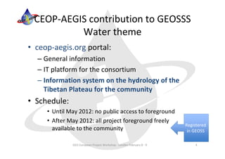 CEOP‐AEGIS contribution to GEOSSS 
          Water theme
• ceop‐aegis.org portal:
  – General information
  – IT platform for the consortium
  – Information system on the hydrology of the 
    Tibetan Plateau for the community
• Schedule:
     • Until May 2012: no public access to foreground
     • After May 2012: all project foreground freely 
                                                                      Registered 
       available to the community                                      in GEOSS

              GEO European Project Workshop ‐ London February 8 ‐ 9        4
 