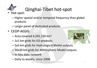 Qinghai‐Tibet hot‐spot
• Hot spot:
  – Higher spatial and/or temporal frequency than global 
    products
  – Larger panel of dedicated products
• CEOP‐AEGIS:
  – Area covered 4,292,130 km2
  – 1x1 km grids for EO products
  – 5x5 km grids for Hydrological Model outputs
  – 30x30 km grids for Atmospheric Model outputs
  – In‐Situ data network
  – Daily to weekly, since 2008
                GEO European Project Workshop ‐ London February 8 ‐ 9   5
 