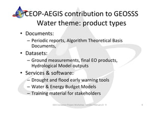 CEOP‐AEGIS contribution to GEOSSS 
    Water theme: product types
• Documents:
  – Periodic reports, Algorithm Theoretical Basis 
    Documents,
• Datasets:
  – Ground measurements, final EO products, 
    Hydrological Model outputs
• Services & software:
  – Drought and flood early warning tools
  – Water & Energy Budget Models
  – Training material for stakeholders

              GEO European Project Workshop ‐ London February 8 ‐ 9   8
 