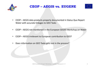 CEOP – AEGIS vs. EUGENE



•  CEOP	
  –	
  AEGIS	
  data	
  products	
  properly	
  documented	
  in	
  Status	
  Quo	
  Report	
  
   Water	
  with	
  accurate	
  linkages	
  to	
  GEO	
  Tasks	
  

•  CEOP	
  –	
  AEGIS	
  not	
  menLoned	
  in	
  the	
  European	
  GEOSS	
  Workshop	
  on	
  Water	
  

•  CEOP	
  –	
  AEGIS	
  irrelevant	
  to	
  European	
  contribuLon	
  to	
  GEO?	
  

•  Does	
  informaLon	
  on	
  GEO	
  Tasks	
  gets	
  lost	
  in	
  the	
  process?	
  




                              GEO	
  European	
  Project	
  Workshop	
  -­‐	
  London	
  February	
  8	
  -­‐	
  9	
     3	
  
 