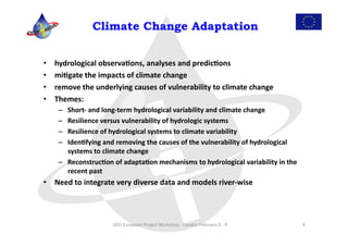  
                    Climate Change Adaptation	
  


•    hydrological	
  observa:ons,	
  analyses	
  and	
  predic:ons	
  
•    mi:gate	
  the	
  impacts	
  of	
  climate	
  change	
  	
  
•    remove	
  the	
  underlying	
  causes	
  of	
  vulnerability	
  to	
  climate	
  change	
  
•    Themes:	
  
      –  Short-­‐	
  and	
  long-­‐term	
  hydrological	
  variability	
  and	
  climate	
  change	
  
      –  Resilience	
  versus	
  vulnerability	
  of	
  hydrologic	
  systems	
  
      –  Resilience	
  of	
  hydrological	
  systems	
  to	
  climate	
  variability	
  
      –  Iden:fying	
  and	
  removing	
  the	
  causes	
  of	
  the	
  vulnerability	
  of	
  hydrological	
  
         systems	
  to	
  climate	
  change	
  
      –  Reconstruc:on	
  of	
  adapta:on	
  mechanisms	
  to	
  hydrological	
  variability	
  in	
  the	
  
         recent	
  past	
  
•  Need	
  to	
  integrate	
  very	
  diverse	
  data	
  and	
  models	
  river-­‐wise	
  




                             GEO	
  European	
  Project	
  Workshop	
  -­‐	
  London	
  February	
  8	
  -­‐	
  9	
     4	
  
 