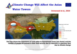 Climate Change Will Affect the Asian
        Water Towers                                                                                               Immerzeel et al., 2010




The map shows the importance of melt water to downstream areas (pie charts) and the
  number of people threatened in their food security due to reduction in upstream flow
                                                                due to climate change

                        GEO	
  European	
  Project	
  Workshop	
  -­‐	
  London	
  February	
  8	
  -­‐	
  9	
                       7	
  
 