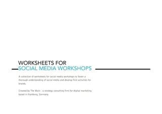 WORKSHEETS FOR
SOCIAL MEDIA WORKSHOPS
A collection of worksheets for social media workshops to foster a
thorough understanding of social media and develop first activities for
brands.
Created by The Main - a strategy consulting firm for digital marketing
based in Hamburg, Germany.
 