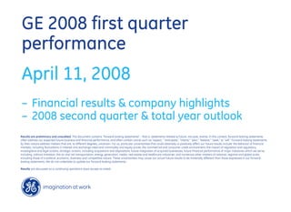 GE 2008 first quarter
performance
April 11, 2008
– Financial results & company highlights
– 2008 second quarter & total year outlook
Results are preliminary and unaudited. This document contains “forward-looking statements” - that is, statements related to future, not past, events. In this context, forward-looking statements
often address our expected future business and financial performance, and often contain words such as “expect,” “anticipate,” “intend,” “plan,” “believe,” “seek,” or “will.” Forward-looking statements
by their nature address matters that are, to different degrees, uncertain. For us, particular uncertainties that could adversely or positively affect our future results include: the behavior of financial
markets, including fluctuations in interest and exchange rates and commodity and equity prices; the commercial and consumer credit environment; the impact of regulation and regulatory,
investigative and legal actions; strategic actions, including acquisitions and dispositions; future integration of acquired businesses; future financial performance of major industries which we serve,
including, without limitation, the air and rail transportation, energy generation, media, real estate and healthcare industries; and numerous other matters of national, regional and global scale,
including those of a political, economic, business and competitive nature. These uncertainties may cause our actual future results to be materially different than those expressed in our forward-
looking statements. We do not undertake to update our forward-looking statements.

Results are discussed on a continuing operations basis except as noted.
 