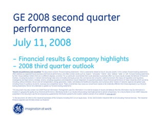 GE 2008 second quarter
performance
July 11, 2008
– Financial results & company highlights
– 2008 third quarter outlook
quot;Results are preliminary and unaudited. This document contains “forward-looking statements”- that is, statements related to future, not past, events. In this context, forward-looking statements
often address our expected future business and financial performance, and often contain words such as “expect,” “anticipate,” “intend,” “plan,” believe,” “seek,” or “will.” Forward-looking statements
by their nature address matters that are, to different degrees, uncertain. For us, particular uncertainties that could adversely or positively affect our future results include: the behavior of financial
markets, including fluctuations in interest and exchange rates and commodity and equity prices; the commercial and consumer credit environment; the impact of regulation and regulatory,
investigative and legal actions; strategic actions, including acquisitions and dispositions; future integration of acquired businesses; future financial performance of major industries which we serve,
including, without limitation, the air and rail transportation, energy generation, media, real estate and healthcare industries; and numerous other matters of national, regional and global scale,
including those of a political, economic, business and competitive nature. These uncertainties may cause our actual future results to be materially different than those expressed in our forward-
looking statements. We do not undertake to update our forward-looking statements.“

“This document may also contain non-GAAP financial information. Management uses this information in its internal analysis of results and believes that this information may be informative to
investors in gauging the quality of our financial performance, identifying trends in our results and providing meaningful period-to-period comparisons. For a reconciliation of non-GAAP measures
presented in this document, see the accompanying supplemental information posted to the investor relations section of our website at www.ge.com.”

“In this document, GE refers to the Industrial businesses of the Company including GECS on an equity basis. GE (ex. GECS) and/or Industrial refer to GE excluding Financial Services. The Industrial
Products segment was formerly known as Industrial.”
 