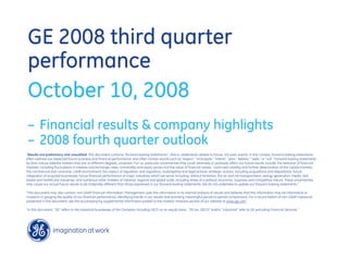 GE 2008 third quarter
performance
October 10, 2008
– Financial results & company highlights
– 2008 fourth quarter outlook
quot;Results are preliminary and unaudited. This document contains “forward-looking statements”- that is, statements related to future, not past, events. In this context, forward-looking statements
often address our expected future business and financial performance, and often contain words such as “expect,” “anticipate,” “intend,” “plan,” believe,” “seek,” or “will.” Forward-looking statements
by their nature address matters that are, to different degrees, uncertain. For us, particular uncertainties that could adversely or positively affect our future results include: the behavior of financial
markets, including fluctuations in interest and exchange rates, commodity and equity prices and the value of financial assets: continued volatility and further deterioration of the capital markets;
the commercial and consumer credit environment; the impact of regulation and regulatory, investigative and legal actions; strategic actions, including acquisitions and dispositions; future
integration of acquired businesses; future financial performance of major industries which we serve, including, without limitation, the air and rail transportation, energy generation, media, real
estate and healthcare industries; and numerous other matters of national, regional and global scale, including those of a political, economic, business and competitive nature. These uncertainties
may cause our actual future results to be materially different than those expressed in our forward-looking statements. We do not undertake to update our forward-looking statements.“

“This document may also contain non-GAAP financial information. Management uses this information in its internal analysis of results and believes that this information may be informative to
investors in gauging the quality of our financial performance, identifying trends in our results and providing meaningful period-to-period comparisons. For a reconciliation of non-GAAP measures
presented in this document, see the accompanying supplemental information posted to the investor relations section of our website at www.ge.com.”

“In this document, “GE” refers to the Industrial businesses of the Company including GECS on an equity basis. “GE (ex. GECS)” and/or “Industrial” refer to GE excluding Financial Services.”
 